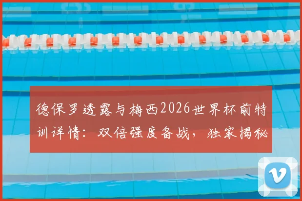 德保罗透露与梅西2026世界杯前特训详情：双倍强度备战，独家揭秘阿根廷核心训练计划