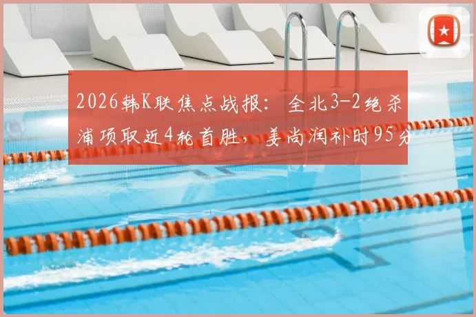 2026韩K联焦点战报:全北3-2绝杀浦项取近4轮首胜,姜尚润补时95分钟一锤定音