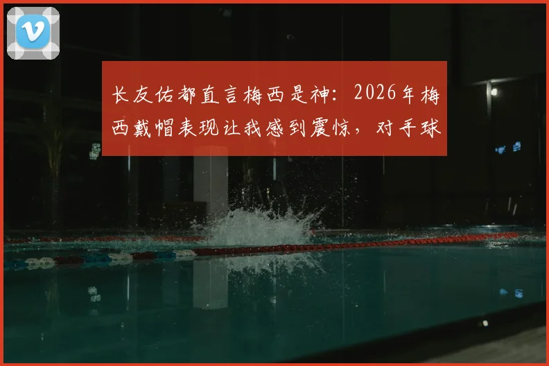 长友佑都直言梅西是神：2026年梅西戴帽表现让我感到震惊，对手球员心声揭秘