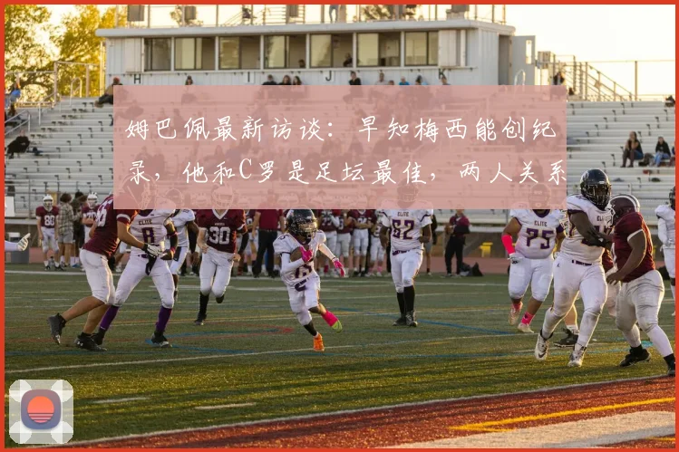 姆巴佩最新访谈：早知梅西能创纪录，他和C罗是足坛最佳，两人关系与历史地位深度解析