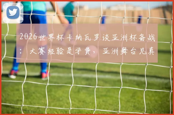 2026世界杯卡纳瓦罗谈亚洲杯备战：大赛经验是学费，亚洲舞台见真章，解析国足未来挑战