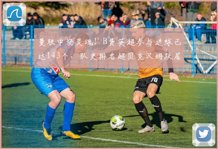 曼联中场灵魂！B费英超参与进球已达143个，队史排名超贝克汉姆跃居第四，详解2026赛季关键数据