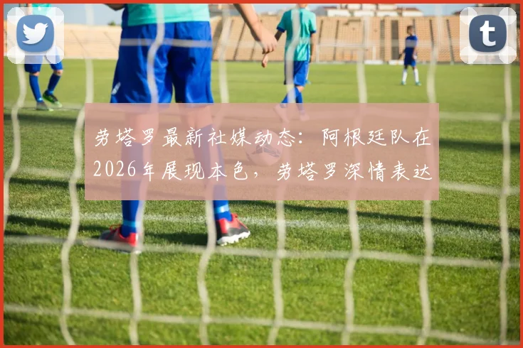 劳塔罗最新社媒动态:阿根廷队在2026年展现本色,劳塔罗深情表达身为阿根廷人的骄傲