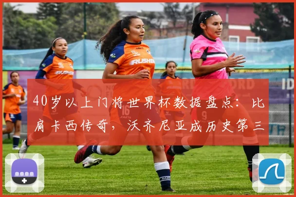 40岁以上门将世界杯数据盘点:比肩卡西传奇,沃齐尼亚成历史第三人,现役老将零封秘诀指南