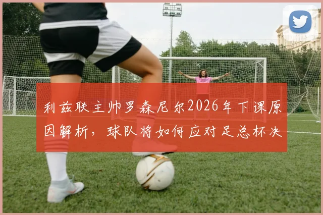 利兹联主帅罗森尼尔2026年下课原因解析，球队将如何应对足总杯决赛晋级挑战？临时带队方案出炉