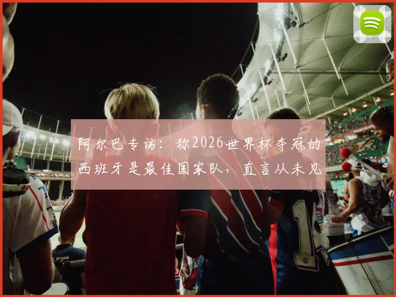 阿尔巴专访：称2026世界杯夺冠的西班牙是最佳国家队，直言从未见过比梅西更出色的球员