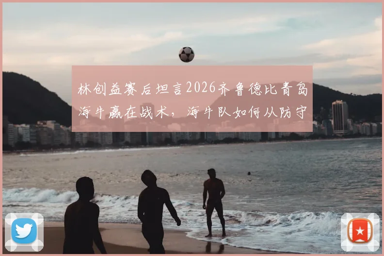 林创益赛后坦言2026齐鲁德比青岛海牛赢在战术，海牛队如何从防守到反击全面压制？