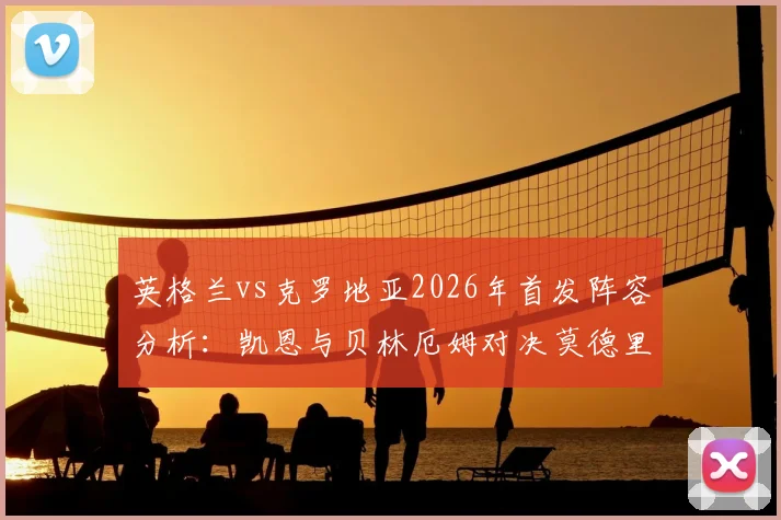 英格兰vs克罗地亚2026年首发阵容分析:凯恩与贝林厄姆对决莫德里奇领衔的后防