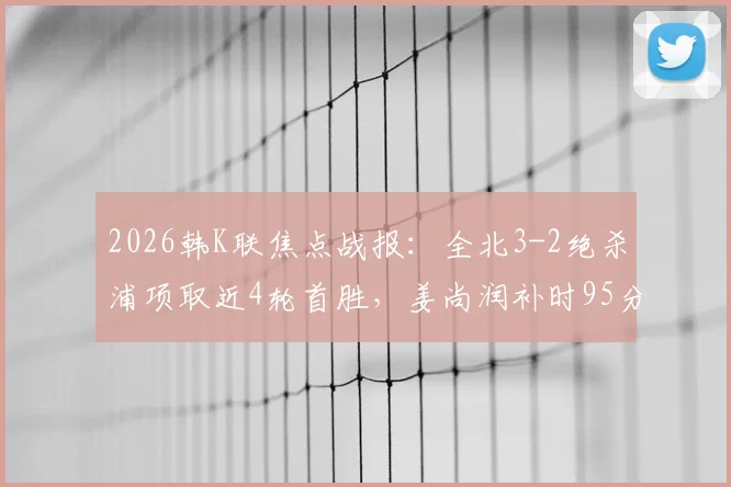 2026韩K联焦点战报：全北3-2绝杀浦项取近4轮首胜，姜尚润补时95分钟一锤定音