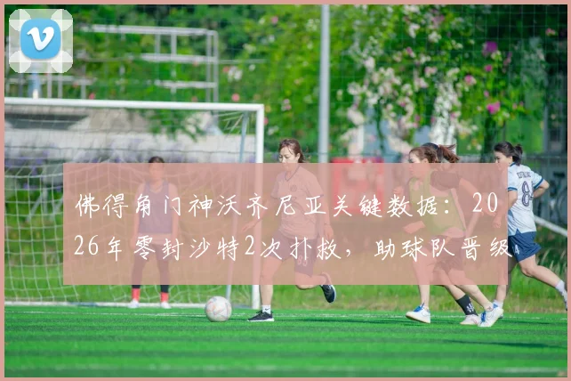 佛得角门神沃齐尼亚关键数据:2026年零封沙特2次扑救,助球队晋级之路回顾与解析