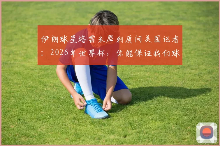 伊朗球星塔雷米犀利质问美国记者:2026年世界杯,你能保证我们球员在美国的安全吗?