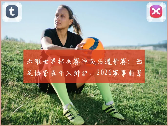加维世界杯决赛冲突或遭禁赛：西足协紧急介入辩护，2026赛事前景蒙阴影