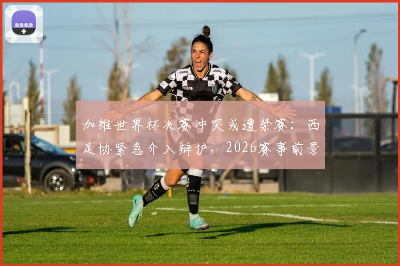 加维世界杯决赛冲突或遭禁赛：西足协紧急介入辩护，2026赛事前景蒙阴影