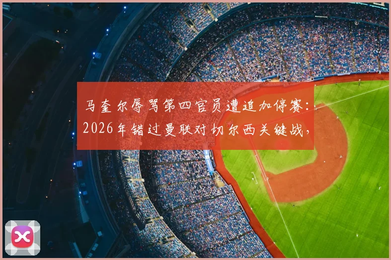 马奎尔辱骂第四官员遭追加停赛：2026年错过曼联对切尔西关键战，后防影响与处罚规则详解
