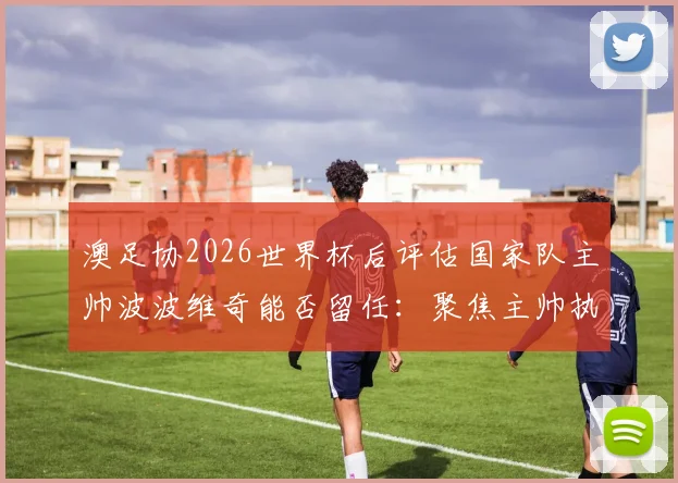 澳足协2026世界杯后评估国家队主帅波波维奇能否留任：聚焦主帅执教前景与足协考核要点分析