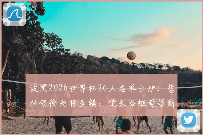 波黑2026世界杯26人名单出炉：哲科领衔老将坐镇，德米洛维奇等新星入选，附阵容解析