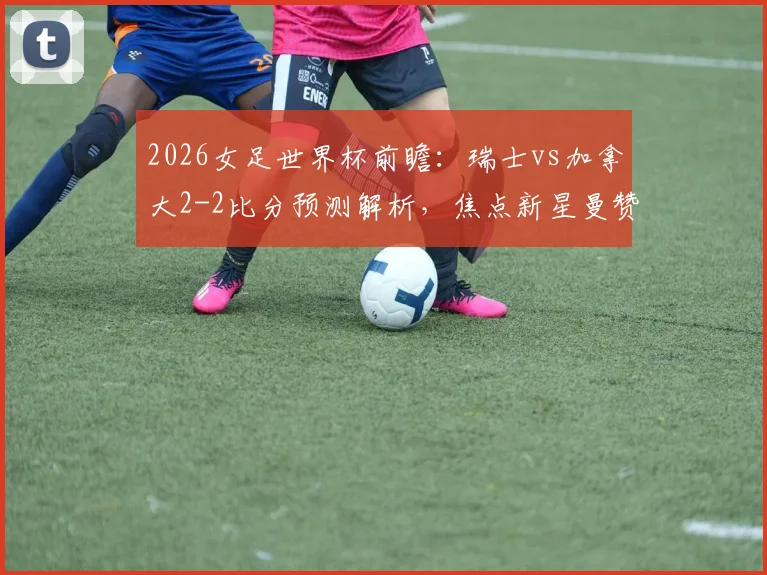 2026女足世界杯前瞻:瑞士vs加拿大2-2比分预测解析,焦点新星曼赞比技术特点全面分析