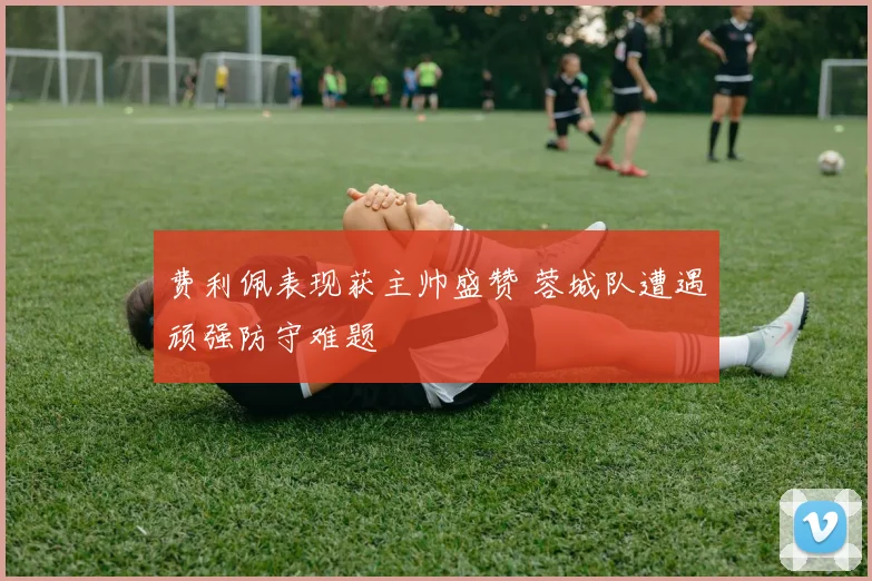 费利佩表现获主帅盛赞 蓉城队遭遇顽强防守难题