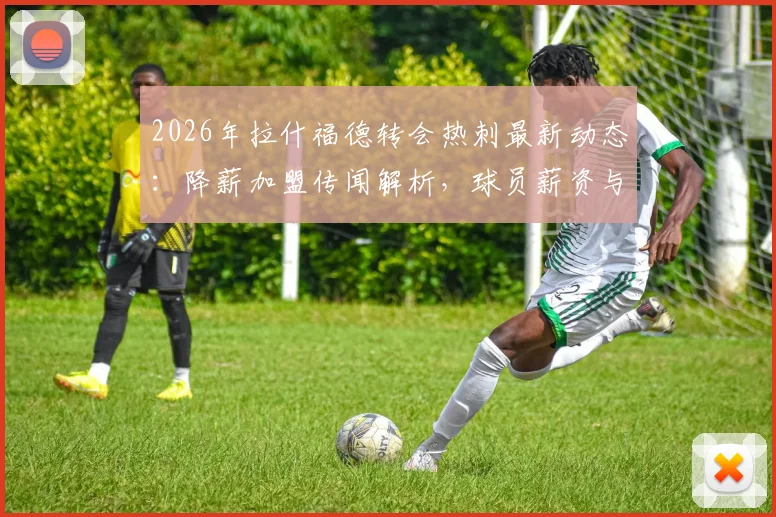 2026年拉什福德转会热刺最新动态：降薪加盟传闻解析，球员薪资与球队兴趣深度追踪