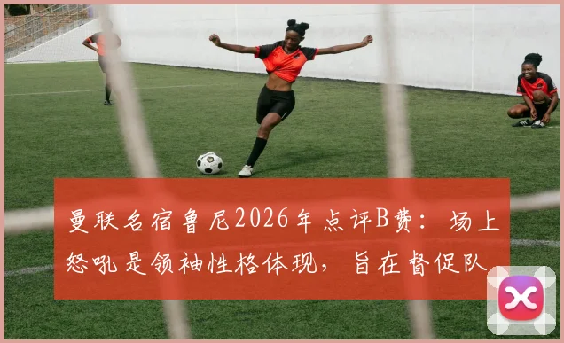 曼联名宿鲁尼2026年点评B费：场上怒吼是领袖性格体现，旨在督促队友保持顶级竞技状态