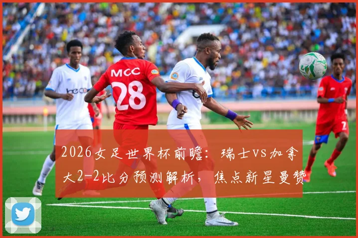 2026女足世界杯前瞻：瑞士vs加拿大2-2比分预测解析，焦点新星曼赞比技术特点全面分析