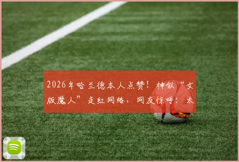 2026年哈兰德本人点赞！神似“女版魔人”走红网络，网友惊呼：太像了！