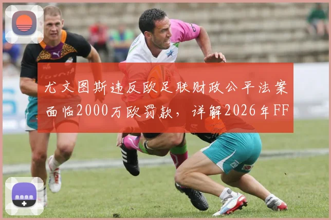 尤文图斯违反欧足联财政公平法案面临2000万欧罚款，详解2026年FFP违规原因、处罚标准及对意甲影响
