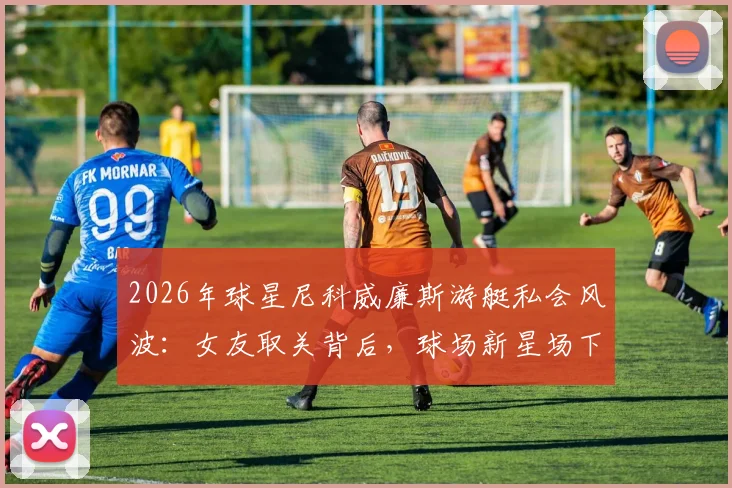 2026年球星尼科威廉斯游艇私会风波:女友取关背后,球场新星场下感情引发热议
