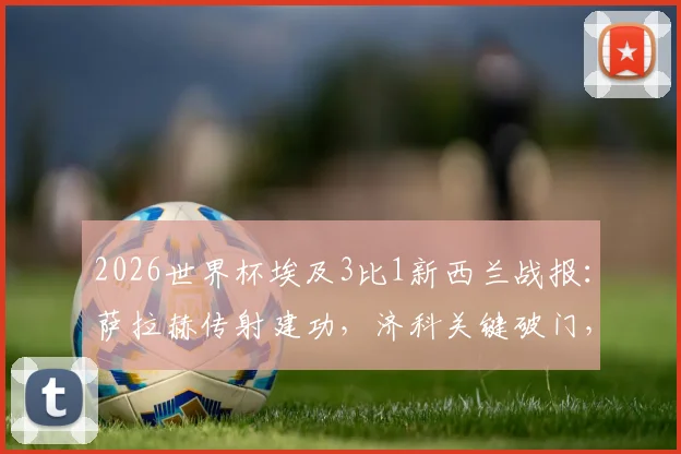 2026世界杯埃及3比1新西兰战报：萨拉赫传射建功，济科关键破门，法老军团夺首胜关键分析