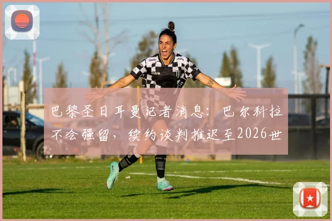 巴黎圣日耳曼记者消息:巴尔科拉不会强留,续约谈判推迟至2026世界杯后,究竟为何?