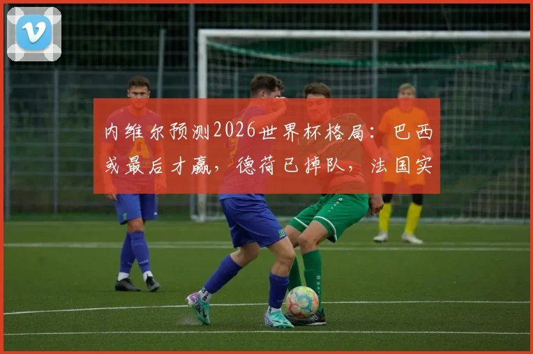 内维尔预测2026世界杯格局:巴西或最后才赢,德荷已掉队,法国实力独一档