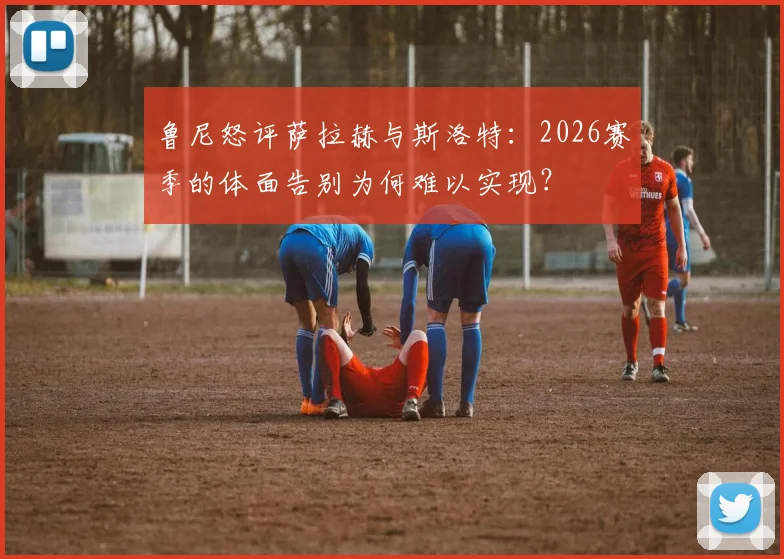 鲁尼怒评萨拉赫与斯洛特:2026赛季的体面告别为何难以实现?