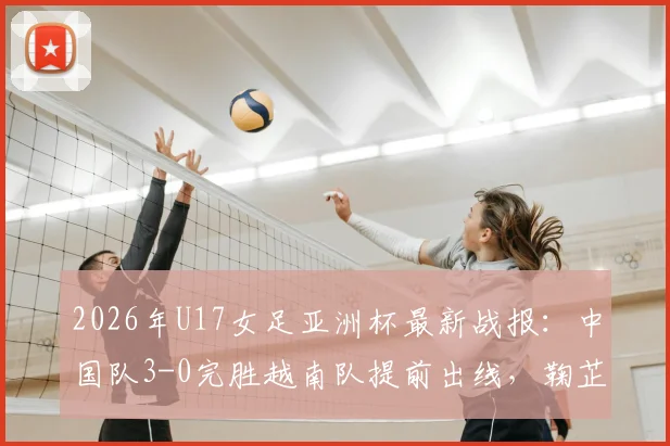 2026年U17女足亚洲杯最新战报：中国队3-0完胜越南队提前出线，鞠芷桐独中两元表现亮眼，附全场关键数据回顾