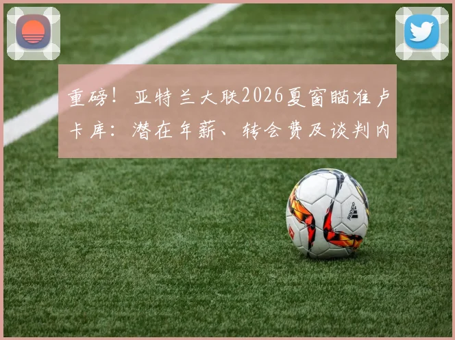重磅！亚特兰大联2026夏窗瞄准卢卡库：潜在年薪、转会费及谈判内幕深度剖析