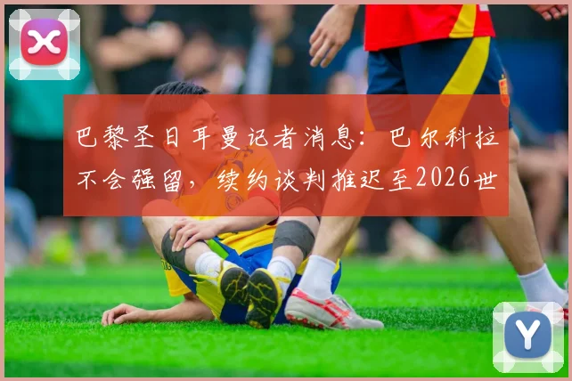 巴黎圣日耳曼记者消息：巴尔科拉不会强留，续约谈判推迟至2026世界杯后，究竟为何？