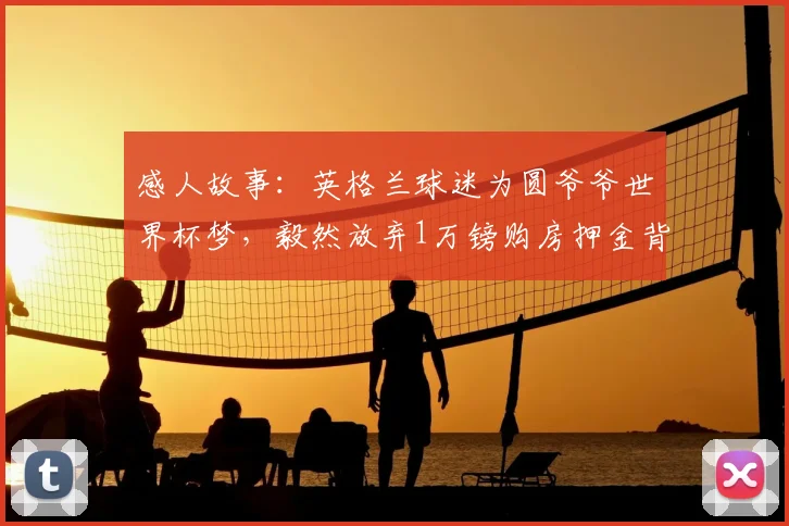 感人故事:英格兰球迷为圆爷爷世界杯梦,毅然放弃1万镑购房押金背后的孝心与抉择