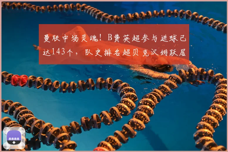 曼联中场灵魂!B费英超参与进球已达143个,队史排名超贝克汉姆跃居第四,详解2026赛季关键数据
