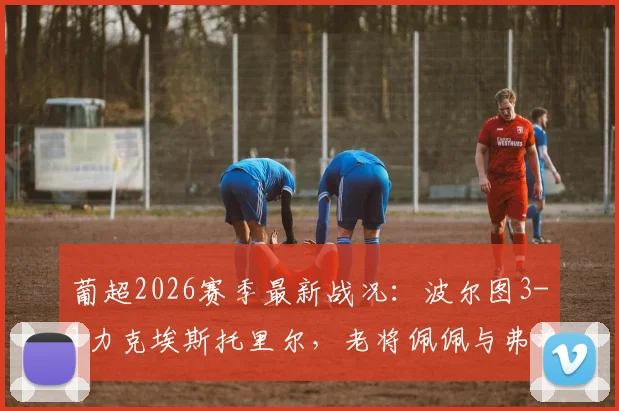 葡超2026赛季最新战况:波尔图3-1力克埃斯托里尔,老将佩佩与弗洛霍尔特建功