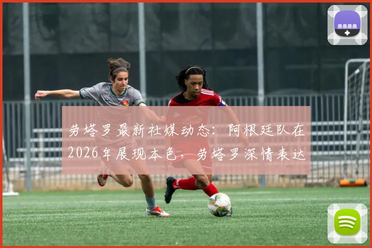 劳塔罗最新社媒动态：阿根廷队在2026年展现本色，劳塔罗深情表达身为阿根廷人的骄傲