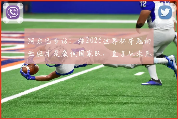 阿尔巴专访:称2026世界杯夺冠的西班牙是最佳国家队,直言从未见过比梅西更出色的球员