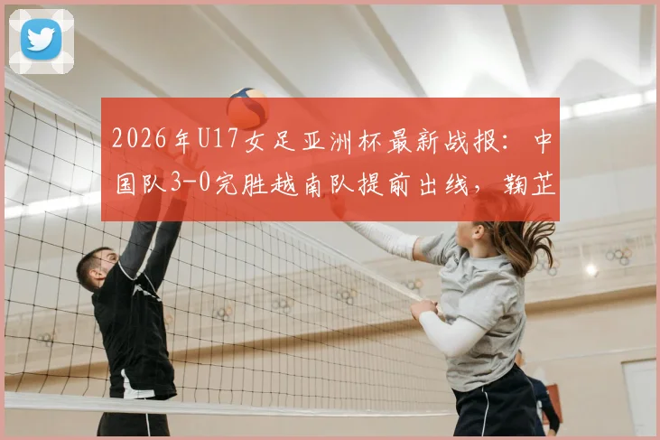 2026年U17女足亚洲杯最新战报：中国队3-0完胜越南队提前出线，鞠芷桐独中两元表现亮眼，附全场关键数据回顾