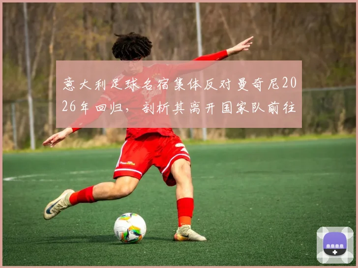 意大利足球名宿集体反对曼奇尼2026年回归，剖析其离开国家队前往沙特的争议与影响