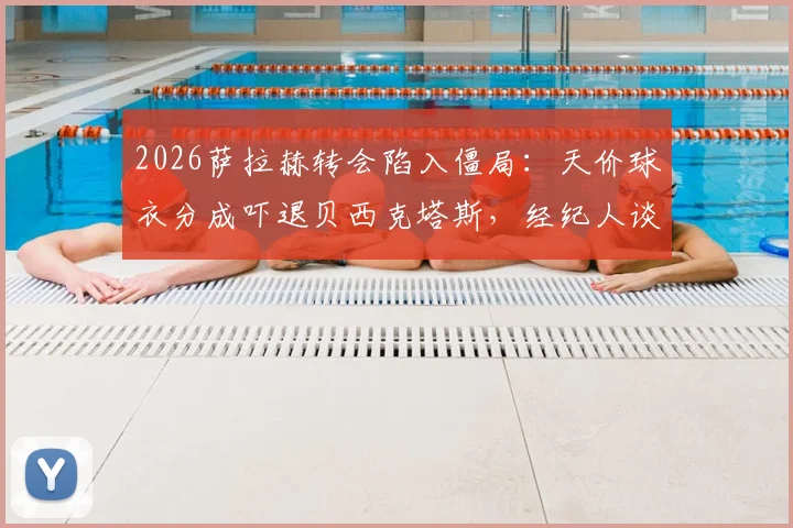 2026萨拉赫转会陷入僵局：天价球衣分成吓退贝西克塔斯，经纪人谈判策略遭质疑