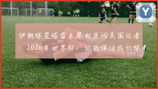 伊朗球星塔雷米犀利质问美国记者：2026年世界杯，你能保证我们球员在美国的安全吗？