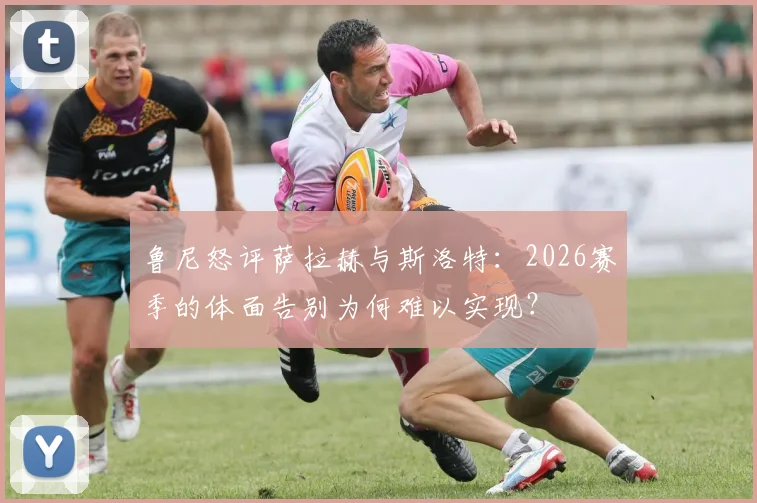 鲁尼怒评萨拉赫与斯洛特：2026赛季的体面告别为何难以实现？