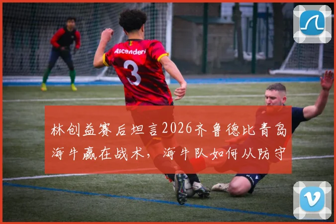林创益赛后坦言2026齐鲁德比青岛海牛赢在战术，海牛队如何从防守到反击全面压制？