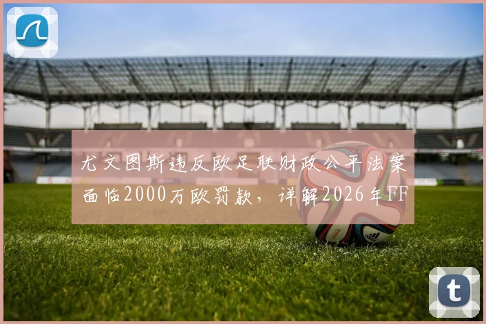 尤文图斯违反欧足联财政公平法案面临2000万欧罚款,详解2026年FFP违规原因、处罚标准及对意甲影响
