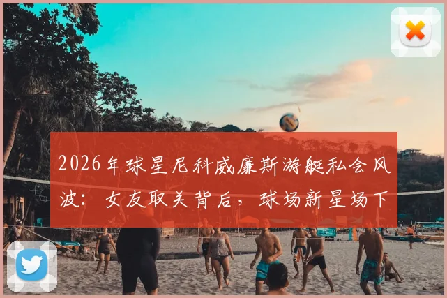 2026年球星尼科威廉斯游艇私会风波：女友取关背后，球场新星场下感情引发热议