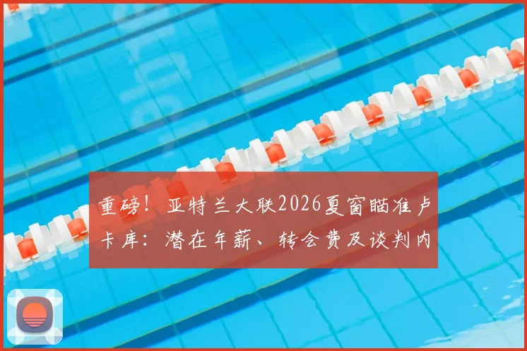 重磅！亚特兰大联2026夏窗瞄准卢卡库：潜在年薪、转会费及谈判内幕深度剖析