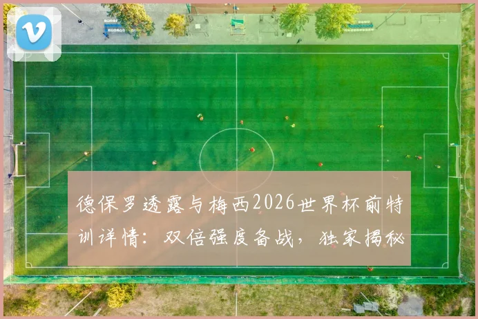 德保罗透露与梅西2026世界杯前特训详情:双倍强度备战,独家揭秘阿根廷核心训练计划